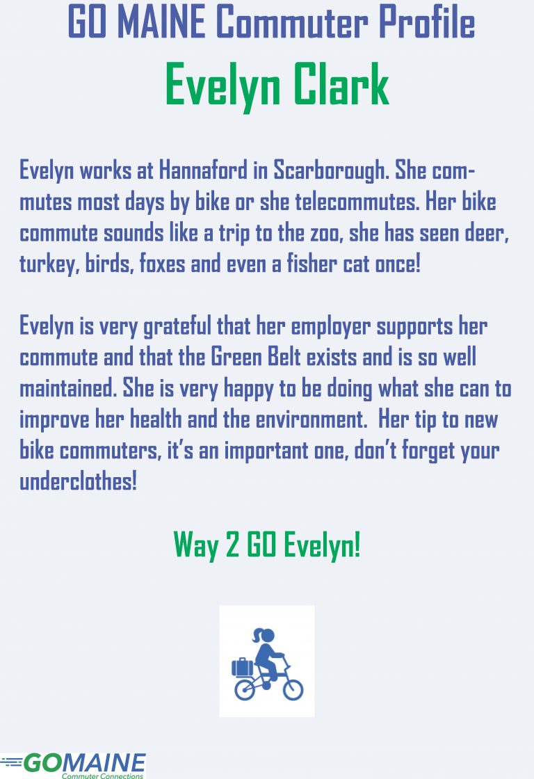 GO MAINE Commuter Profile Evelyn Clark Evelyn works at Hannaford in Scarborough. She commutes most days by bike or she telecommutes. Her bike commute sounds like a trip to the zoo, she has seen deer, turkey, birds, foxes and even a fisher cat once! Evelyn is very grateful that her employer supports her commute and that the Green Belt exists and is so well maintained. She is very happy to be doing what she can to improve her health and the environment. Her tip to new bike commuters, it’s an important one, don’t forget your underclothes! Way 2 GO Evelyn!