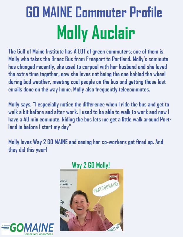 GO MAINE Commuter Profile Molly Auclair The Gulf of Maine Institute has A LOT of green commuters; one of them is Molly who takes the Breez Bus from Freeport to Portland. Molly’s commute has changed recently, she used to carpool with her husband and she loved the extra time together, now she loves not being the one behind the wheel during bad weather, meeting cool people on the bus and getting those last emails done on the way home. Molly also frequently telecommutes. Molly says “I especially notice the difference when I ride the bus and get to walk a bit before and after work. I used to be able to walk to work and now I have a 40 minute commute. Riding the bus lets me get a little walk around Portland in before I start my day.” Molly loves Way 2 GO MAINE and seeing her co-workers get fired up. And they did this year! Way 2 GO Molly! Photo of Molly wearing a pink shirt holding a Way 2 GO MAINE sign