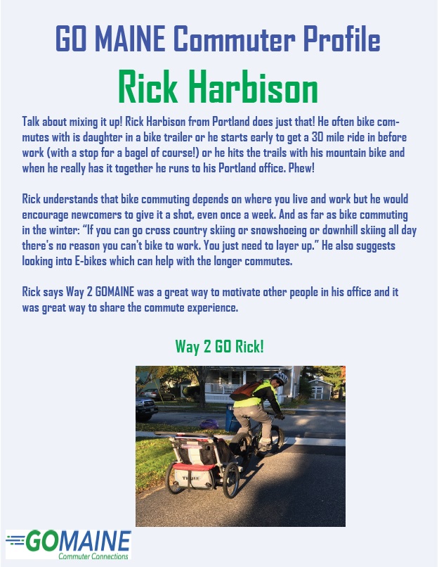 GO MAINE Commuter Profile Rick Harbison Talk about mixing it up! Rick Harbison from Portland does just that! He often bike commutes with his daughter in a bike trailer or he starts early to get a 30 mile ride in before work (with a stop for a bagel of course!) or he hits the trails with his mountain bike and when he really has it together he runs to his Portland office. Phew! Rick understands that bike commuting depends on where you live and work but he would encourage newcomers to give it a shot, even once a week. And as far as bike commuting in the winter. “If you can go cross country skiing or snowshoeing or downhill skiing all day there’s no reason you can’t bike to work. You just need to layer up. “He also suggests looking into E-bikes which can help with the longer commutes. Rick says Way 2 GO MAINE was a great way to motivate other people in his office and it was a great way to share the commute experience. Way 2 GO Rick! Photo: Rick in his driveway wearing a yellow vest and red backpack about to head out on his bike to work with his daughter in a bike trailer behind him.